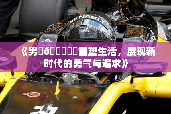 《男‌🍌❌‌重塑生活，展现新时代的勇气与追求》