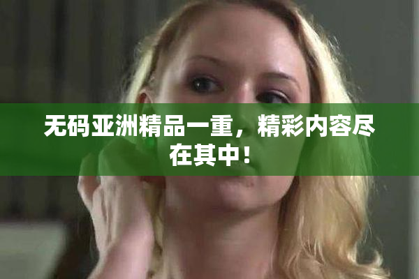 无码亚洲精品一重，精彩内容尽在其中！