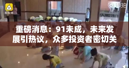 重磅消息：91未成，未来发展引热议，众多投资者密切关注！