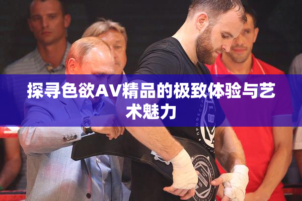 探寻色欲AV精品的极致体验与艺术魅力