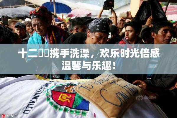 十二妺妺携手洗澡，欢乐时光倍感温馨与乐趣！