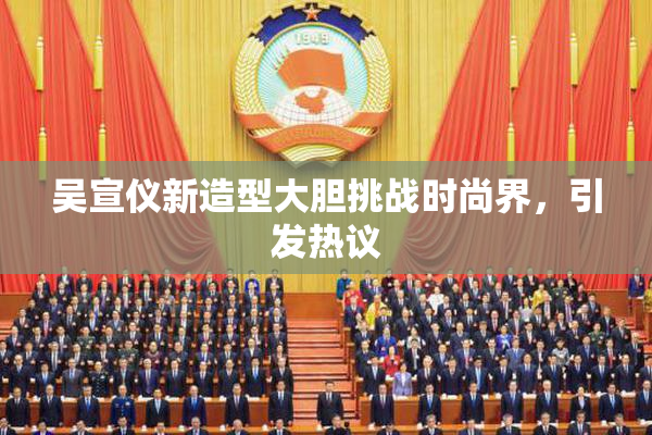 吴宣仪新造型大胆挑战时尚界，引发热议