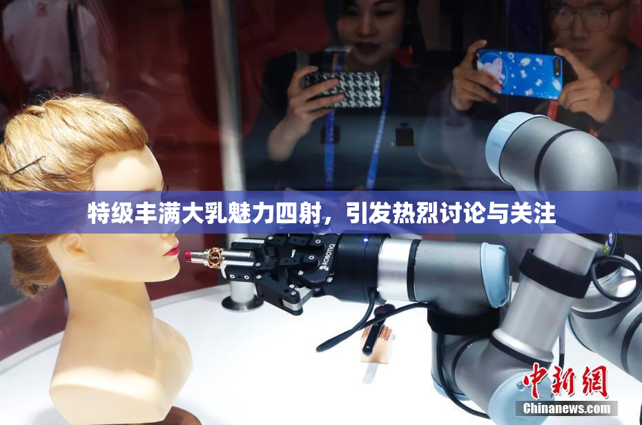 特级丰满大乳魅力四射，引发热烈讨论与关注
