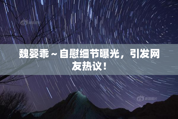 魏婴乖～自慰细节曝光，引发网友热议！