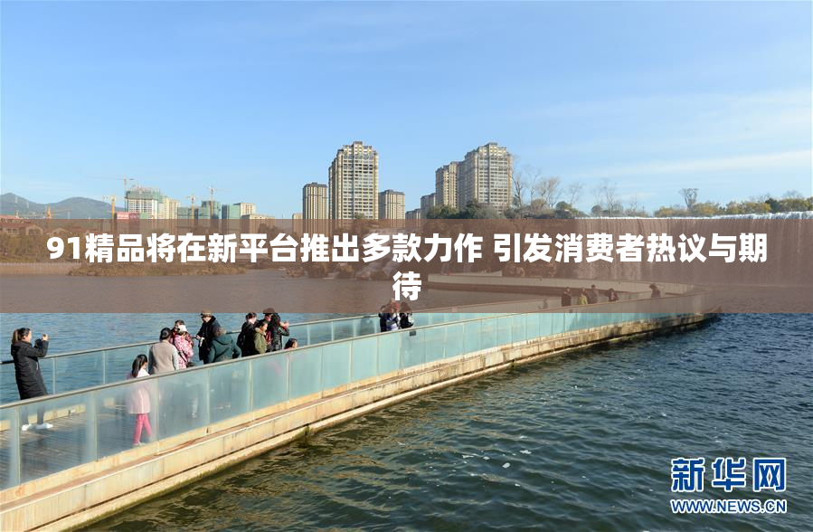 91精品将在新平台推出多款力作 引发消费者热议与期待