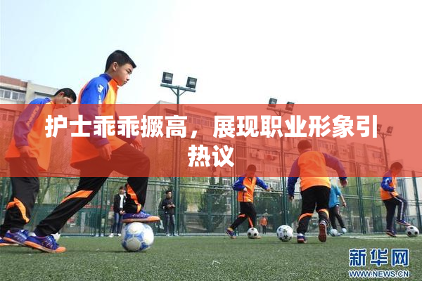 护士乖乖撅高，展现职业形象引热议