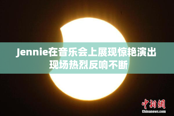 Jennie在音乐会上展现惊艳演出 现场热烈反响不断