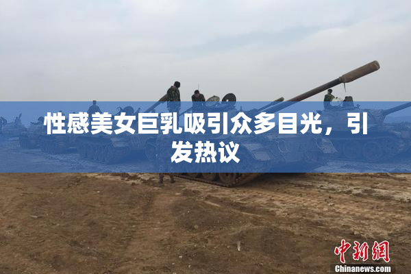 性感美女巨乳吸引众多目光，引发热议