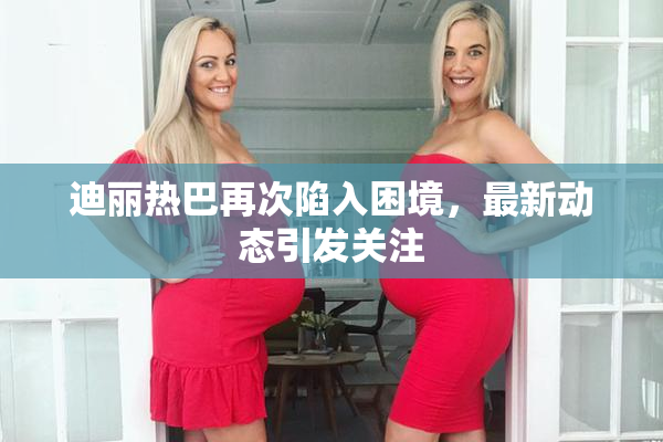 迪丽热巴再次陷入困境，最新动态引发关注