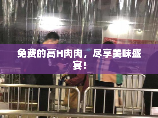 免费的高H肉肉，尽享美味盛宴！